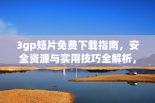 3gp短片免费下载指南，安全资源与实用技巧全解析，3gp短片免费下载全指南，安全资源与实用技巧