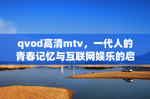 qvod高清mtv，一代人的青春记忆与互联网娱乐的启蒙，一代人的青春记忆，qvod高清mtv与互联网娱乐启蒙