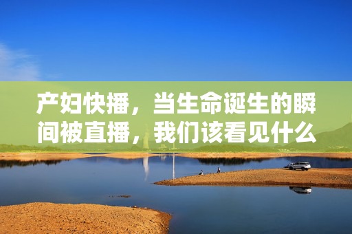 产妇快播，当生命诞生的瞬间被直播，我们该看见什么？生命诞生的直播，我们该看见什么？