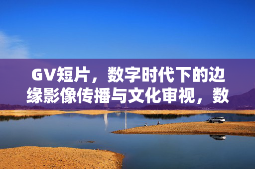 GV短片，数字时代下的边缘影像传播与文化审视，数字时代GV短片，边缘影像传播与文化审视