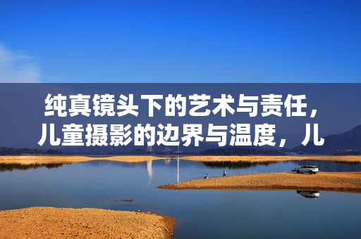 纯真镜头下的艺术与责任，儿童摄影的边界与温度，儿童摄影，纯真镜头下的艺术责任与边界温度
