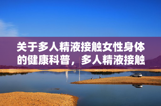 关于多人精液接触女性身体的健康科普，多人精液接触女性身体的健康科普