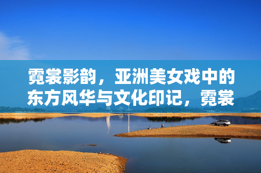 霓裳影韵，亚洲美女戏中的东方风华与文化印记，霓裳影韵，亚洲戏中佳人的东方风华与文化印记