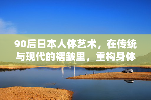 90后日本人体艺术，在传统与现代的褶皱里，重构身体的诗学，90后日本人体艺术，传统与现代褶皱中的身体诗学重构