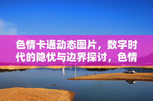 色情卡通动态图片，数字时代的隐忧与边界探讨，色情卡通动态图片，数字时代的隐忧与边界探讨