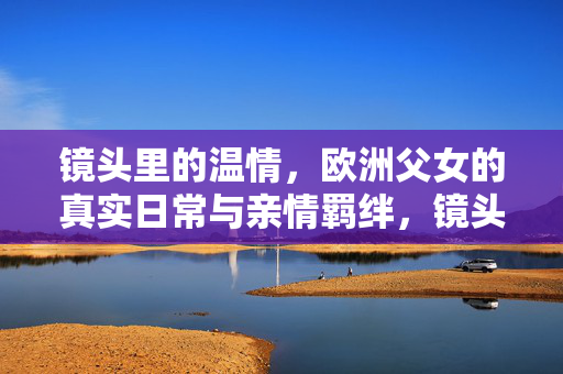 镜头里的温情，欧洲父女的真实日常与亲情羁绊，镜头里的温情，欧洲父女的日常亲情羁绊