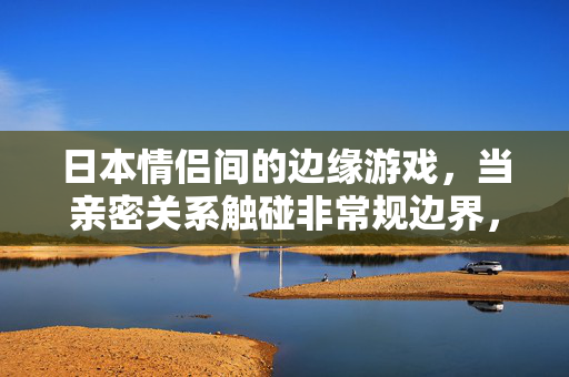日本情侣间的边缘游戏，当亲密关系触碰非常规边界，日本情侣的边缘游戏，亲密关系触碰非常规边界