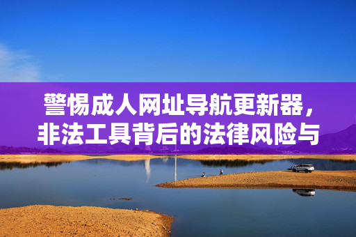 警惕成人网址导航更新器，非法工具背后的法律风险与社会危害，成人网址导航更新器，非法工具的法律风险与社会危害警示