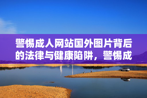 警惕成人网站国外图片背后的法律与健康陷阱，警惕成人网站国外图片背后的法律与健康陷阱