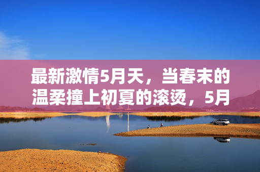 最新激情5月天，当春末的温柔撞上初夏的滚烫，5月温柔撞初夏滚烫