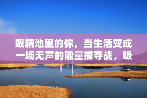 吸精池里的你，当生活变成一场无声的能量掠夺战，吸精池，无声的能量掠夺战