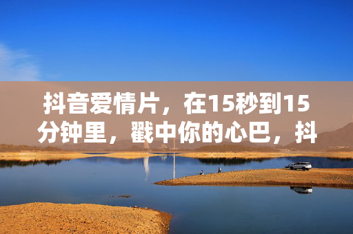 抖音爱情片，在15秒到15分钟里，戳中你的心巴，抖音爱情片，15秒到15分钟，戳心巴