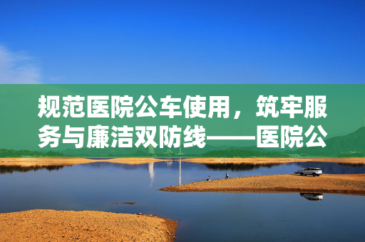 规范医院公车使用，筑牢服务与廉洁双防线——医院公车管理制度探析，医院公车管理制度，服务与廉洁的双重保障
