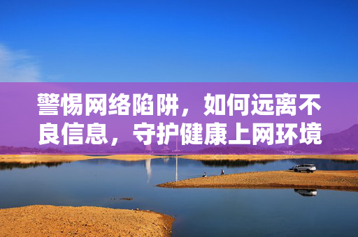 警惕网络陷阱，如何远离不良信息，守护健康上网环境，远离网络陷阱与不良信息，守护健康上网环境
