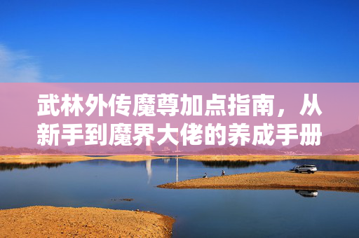 武林外传魔尊加点指南，从新手到魔界大佬的养成手册，武林外传魔尊，新手到大佬加点养成手册