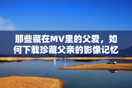 那些藏在MV里的父爱，如何下载珍藏父亲的影像记忆？