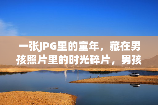 一张JPG里的童年，藏在男孩照片里的时光碎片，男孩照片JPG里的时光碎片