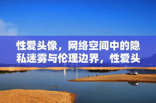 性爱头像，网络空间中的隐私迷雾与伦理边界，性爱头像，网络空间中的隐私迷雾与伦理边界