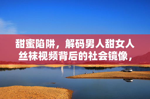 甜蜜陷阱，解码男人甜女人丝袜视频背后的社会镜像，解码男人甜女人丝袜视频，甜蜜陷阱中的社会镜像