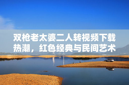 双枪老太婆二人转视频下载热潮，红色经典与民间艺术的破圈融合，双枪老太婆二人转，红色经典与民间艺术的破圈融合