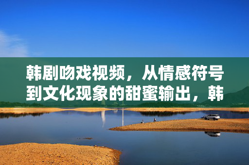 韩剧吻戏视频，从情感符号到文化现象的甜蜜输出，韩剧吻戏，从情感符号到文化现象的甜蜜输出