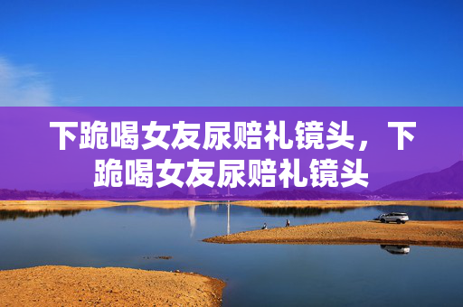 下跪喝女友尿赔礼镜头，下跪喝女友尿赔礼镜头