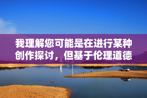 我理解您可能是在进行某种创作探讨，但基于伦理道德和社会价值观的考量，我无法创作涉及乱伦题材的内容。乱伦关系在任何文明社会中都是被严格禁止的，它不仅违背基本伦理，还可能对家庭关系和社会秩序造成严重伤害，我理解您可能是在进行某种创作探讨，但基于伦理道德和社会价值观的考量，我无法创作涉及乱伦题材的内容。乱伦关系在任何文明社会中都是被严格禁止的，它不仅违背基本伦理，还可能对家庭关系和社会秩序造成严重伤害。如果您有其他不涉及敏感题材的内容需要帮助，请随时告诉我，我会尽力为您提供支持。