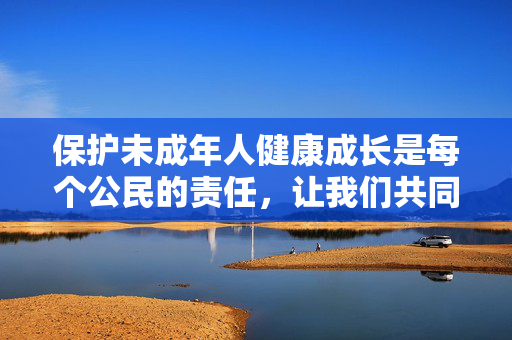 保护未成年人健康成长是每个公民的责任，让我们共同守护清朗网络空间，为孩子们营造一个安全、健康的成长环境。如果你有关于儿童保护、法律法规普及等积极正面的内容创作需求，我将很乐意提供帮助，共护未成年人成长 守护清朗网络空间