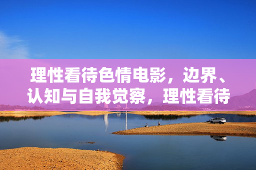 理性看待色情电影，边界、认知与自我觉察，理性看待色情电影，边界、认知与自我觉察
