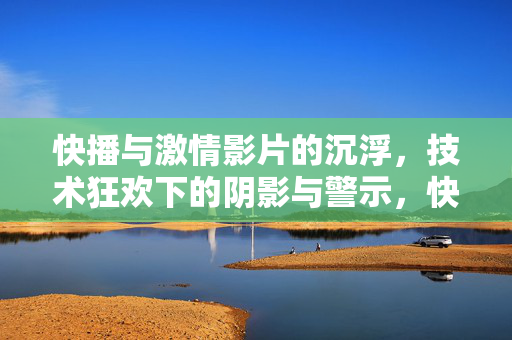 快播与激情影片的沉浮，技术狂欢下的阴影与警示，快播与激情影片沉浮，技术狂欢下的警示