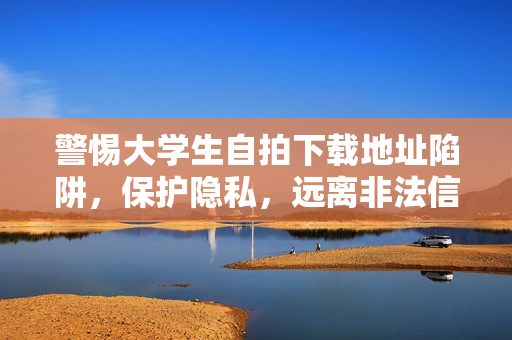 警惕大学生自拍下载地址陷阱，保护隐私，远离非法信息，警惕大学生自拍下载地址陷阱，保护隐私远离非法信息