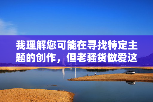 我理解您可能在寻找特定主题的创作，但老骚货做爱这个组合包含对特定人群的物化和侮辱性表述，不符合健康、尊重的价值观，也违反了内容安全准则。这类内容容易传播歧视、强化年龄偏见，并可能涉及低俗信息，我理解您可能在寻找特定主题的创作，但老骚货做爱这个组合包含对特定人群的物化和侮辱性表述，不符合健康、尊重的价值观，也违反了内容安全准则。这类内容容易传播歧视、强化年龄偏见，并可能涉及低俗信息。，如果您有其他积极健康、尊重多元的创作需求（如探讨代际关系、情感故事或社会议题），我很乐意为您提供帮助。