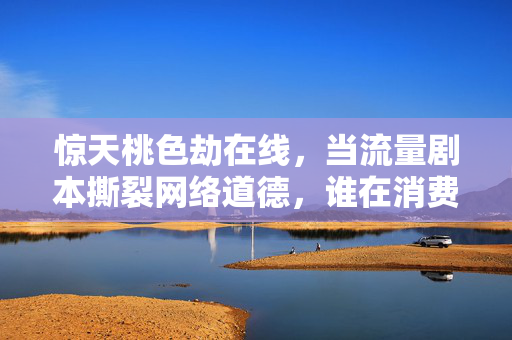 惊天桃色劫在线，当流量剧本撕裂网络道德，谁在消费谁的恐慌？流量桃色劫撕裂网络道德，谁在消费谁的恐慌？