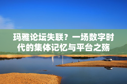 玛雅论坛失联？一场数字时代的集体记忆与平台之殇
