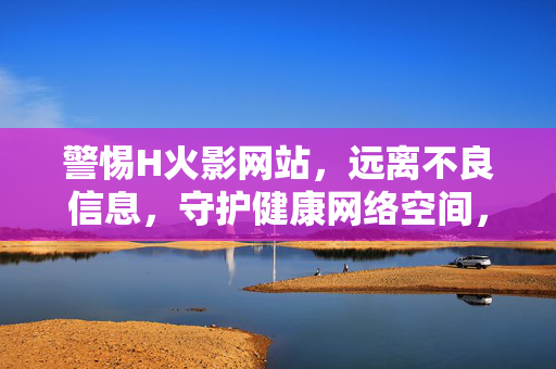 警惕H火影网站，远离不良信息，守护健康网络空间，警惕H火影网站，远离不良信息守护健康网络空间
