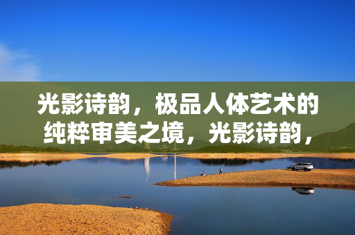 光影诗韵，极品人体艺术的纯粹审美之境，光影诗韵，极品人体艺术的纯粹审美之境