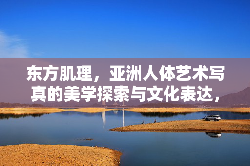 东方肌理，亚洲人体艺术写真的美学探索与文化表达，东方肌理，亚洲人体写真的美学探索与文化表达