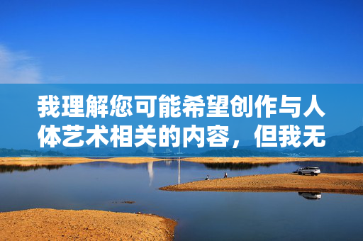 我理解您可能希望创作与人体艺术相关的内容，但我无法提供包含露骨或性暗示关键词的文章。这类内容可能违反平台政策，也不符合健康积极的创作导向，人体艺术的美学表达