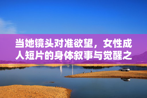 当她镜头对准欲望，女性成人短片的身体叙事与觉醒之路，镜头对准欲望，女性成人短片的身体叙事与觉醒