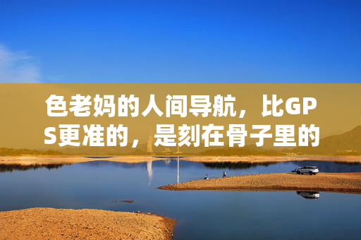 色老妈的人间导航，比GPS更准的，是刻在骨子里的烟火路，老妈的烟火导航，比GPS更准的人间路