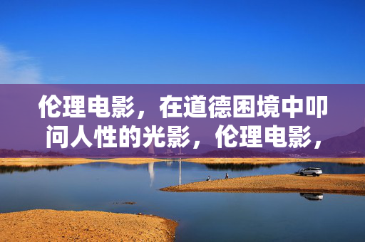 伦理电影，在道德困境中叩问人性的光影，伦理电影，道德困境中的人性叩问