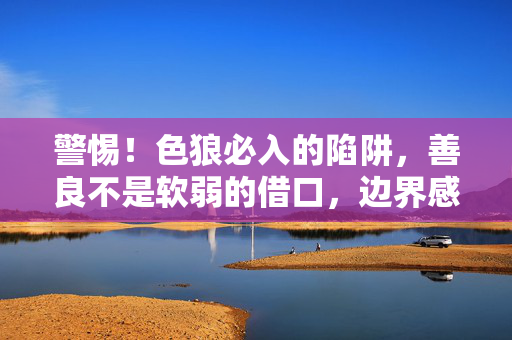 警惕！色狼必入的陷阱，善良不是软弱的借口，边界感才是你的铠甲，警惕色狼陷阱，善良非软弱，边界感即铠甲