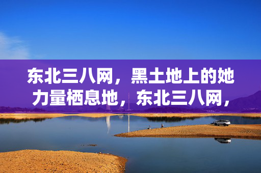 东北三八网，黑土地上的她力量栖息地，东北三八网，黑土地上的她力量栖息地