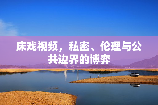 床戏视频，私密、伦理与公共边界的博弈