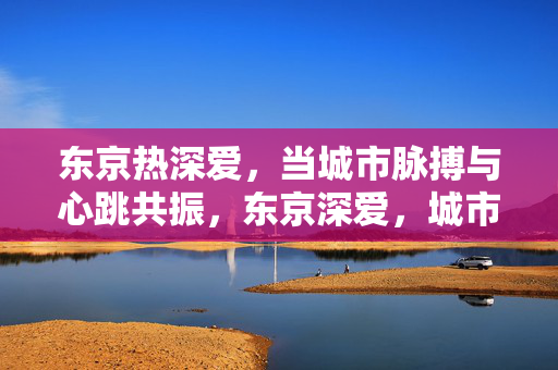 东京热深爱，当城市脉搏与心跳共振，东京深爱，城市脉搏与心跳共振