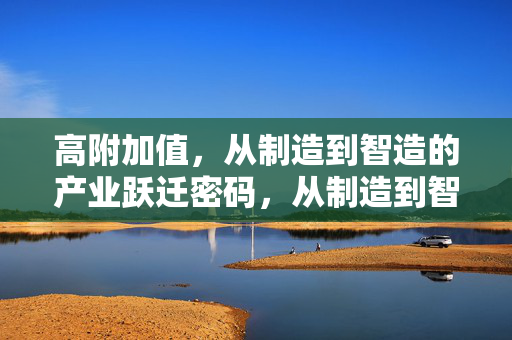高附加值，从制造到智造的产业跃迁密码，从制造到智造，高附加值产业跃迁的密码
