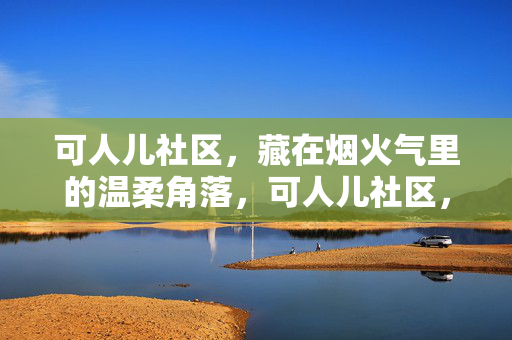 可人儿社区，藏在烟火气里的温柔角落，可人儿社区，烟火气里的温柔角落