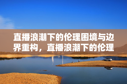 直播浪潮下的伦理困境与边界重构，直播浪潮下的伦理困境与边界重构
