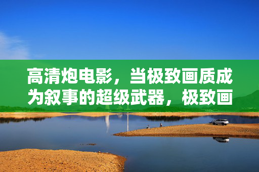 高清炮电影，当极致画质成为叙事的超级武器，极致画质，高清炮电影的叙事超级武器