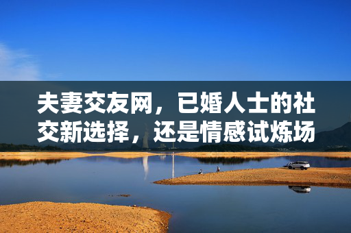 夫妻交友网，已婚人士的社交新选择，还是情感试炼场？夫妻交友网，社交新选择还是情感试炼场？